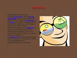 • El verano es una de las
cuatro estaciones de las zonas
templadas. Es la más cálida de
ellas. Ocurre entre la primavera y
el otoño. El verano se caracteriza
porque los días son más largos y
las noches más cortas.
Astronómicamente, el solsticio de
verano (alrededor del 21 de
diciembre el austral y el 21 de
junio el boreal) marca el comienzo
de esta estación, y
el equinoccio de otoño (alrededor
del 21 de marzo el austral y el 22-
23 de septiembre el
boreal)1 precisa su término.
 