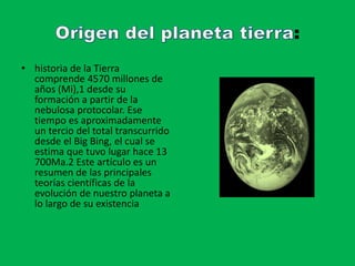 :
• historia de la Tierra
comprende 4570 millones de
años (Mi),1 desde su
formación a partir de la
nebulosa protocolar. Ese
tiempo es aproximadamente
un tercio del total transcurrido
desde el Big Bing, el cual se
estima que tuvo lugar hace 13
700Ma.2 Este artículo es un
resumen de las principales
teorías científicas de la
evolución de nuestro planeta a
lo largo de su existencia
 