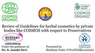 Under the guidance of,
Dr. S. Janaki Devi
Presented by
Shubham Yadav (VP21PHAR0100006)
Review of Guidelines for herbal cosmetics by private
bodies like COSMOS with respect to Preservatives
 