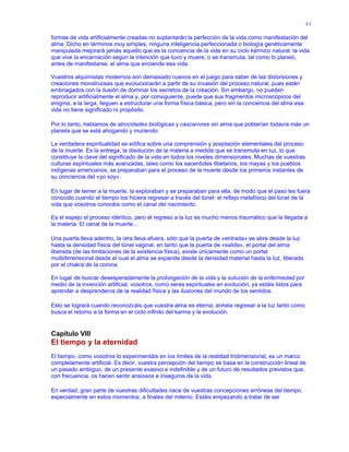 41
formas de vida artificialmente creadas no suplantarán la perfección de la vida como manifestación del
alma. Dicho en términos muy simples, ninguna inteligencia perfeccionada o biología genéticamente
manipulada mejorará jamás aquello que es la conciencia de la vida en su ciclo kármico natural: la vida
que vive la encarnación según la intención que tuvo y muere, o se transmuta, tal como lo planeó,
antes de manifestarse, el alma que enciende esa vida.
Vuestros alquimistas modernos son demasiado nuevos en el juego para saber de las distorsiones y
creaciones monstruosas que evolucionarán a partir de su invasión del proceso natural, pues están
embriagados con la ilusión de dominar los secretos de la creación. Sin embargo, no pueden
reproducir artificialmente el alma y, por consiguiente, puede que sus fragmentos microscópicos del
enigma, a la larga, lleguen a estructurar una forma física básica, pero sin la conciencia del alma esa
vida no tiene significado ni propósito.
Por lo tanto, hablamos de atrocidades biológicas y cascarones sin alma que poblarían todavía más un
planeta que se está ahogando y muriendo.
La verdadera espiritualidad se edifica sobre una comprensión y aceptación elementales del proceso
de la muerte. Es la entrega, la disolución de la materia a medida que se transmuta en luz, lo que
constituye la clave del significado de la vida en todos los niveles dimensionales. Muchas de vuestras
culturas espirituales más avanzadas, tales como los sacerdotes tibetanos, los mayas y los pueblos
indígenas americanos, se preparaban para el proceso de la muerte desde los primeros instantes de
su conciencia del «yo soy».
En lugar de temer a la muerte, la exploraban y se preparaban para ella, de modo que el paso les fuera
conocido cuando el tiempo los hiciera regresar a través del túnel: el reflejo metafísico del túnel de la
vida que vosotros conocéis como el canal del nacimiento.
Es el espejo el proceso idéntico, pero el regreso a la luz es mucho menos traumático que la llegada a
la materia. El canal de la muerte...
Una puerta lleva adentro, la otra lleva afuera, sólo que la puerta de «entrada» se abre desde la luz
hasta la densidad física del túnel vaginal, en tanto que la puerta de «salida», el portal del alma
liberada (de las limitaciones de la existencia física), existe únicamente como un portal
multidimensional desde el cual el alma se expande desde la densidad material hasta la luz, liberada
por el chakra de la corona.
En lugar de buscar desesperadamente la prolongación de la vida y la solución de la enfermedad por
medio de la invención artificial, vosotros, como seres espirituales en evolución, ya estáis listos para
aprender a desprenderos de la realidad física y las ilusiones del mundo de los sentidos.
Esto se logrará cuando reconozcáis que vuestra alma es eterna; anhela regresar a la luz tanto como
busca el retorno a la forma en el ciclo infinito del karma y la evolución.
Capítulo VIII
El tiempo y la eternidad
El tiempo, como vosotros lo experimentáis en los límites de la realidad tridimensional, es un marco
completamente artificial. Es decir, vuestra percepción del tiempo se basa en la construcción lineal de
un pasado ambiguo, de un presente evasivo e indefinible y de un futuro de resultados previstos que,
con frecuencia, os hacen sentir ansiosos e inseguros de la vida.
En verdad, gran parte de vuestras dificultades nace de vuestras concepciones erróneas del tiempo,
especialmente en estos momentos, a finales del milenio. Estáis empezando a tratar de ser
 