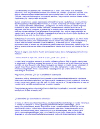 80
Considerad la riqueza de sabiduría e iluminación que se perdió para siempre en el ateneo de
Alejandría y otras magníficas bibliotecas de civilizaciones que conocéis y que aún no conocéis, pues
destruir vuestras manifestaciones intelectuales y artísticas ayuda a azuzar a la bestia en vosotros.
Edificáis, y luego derribáis vuestros monumentos; escribís, y luego quemáis vuestros ideales; amáis a
vuestros vecinos, y luego matáis al enemigo.
Cuando sois amorosos y estáis pletóricos de celebración de la vida y su belleza, o sois inquisitivos y
filosóficos con respecto a la condición humana, o no estáis cumpliendo con vuestro deber: servir al
amo. No estáis de rodillas, obedeciendo. ¿No os parece por demás irónico que vuestras religiones
exotéricas os hagan arrodillar ante los santuarios y altares? Hemos venido a retaros a que os
preguntéis si tal vez no ha llegado la hora de que os pongáis de pie, que levantéis vuestros brazos
hacia los cielos en celebración de la fuerza de Dios que podéis ver y sentir a vuestro alrededor, en
vuestro interior y más allá: en los árboles y cabalgando en el viento, en el rostro de los demás, en los
ojos de una cierva, en la risa de un niño, en el sol.
Os hacemos un llamamiento a que os levantéis de vuestras rodillas y os pongáis de pie, firmes frente
a los vientos de cambio, pues vuestros miedos sólo se pueden conquistar cuando, como hombres y
mujeres librepensadores, entendéis que sois el Poder, y la bendición y la luz. Vuestra propia
estructura corporal os enseña que las plantas de vuestros pies están destinadas a hacer contacto con
la tierra, y os recordamos que así es como absorbéis en vuestra alma el poder y la música de Gaia, el
wam.
Plantas de los pies para el alma. Vuestro idioma os da muchas claves morfológicas para resolver los
misterios1
.
1 Soles for the soul: del inglés soles, «planta de los pies», y soul, «alma». (N. del T.)
La mayoría de los médicos concuerda en que las rodillas son el punto débil de vuestro cuerpo, pues
se sobrecargan y debilitan a causa de la gravedad, el peso del cuerpo y el simple desgaste al que las
sometéis a lo largo de vuestra vida. Deseamos sugerir que les deis un respiro, aunque sólo sea en el
aspecto físico. Desde la perspectiva metafísica, vemos a las rodillas como vuestro punto de
obediencia, resignación, miedo y servidumbre, y os aseguramos que un Dios amoroso no alentaría
estas energías en vosotros.
Preguntamos, entonces: ¿por qué os arrodilláis en los templos?
¡Levantaos, hijos de las estrellas! Cuando plantáis los pies firmemente en la tierra sois capaces de
hacer que suba la fuerza de la Diosa por vuestro cuerpo hasta el alma. Firmes y gallardos, llamad a la
luz para que entre por vuestra coronilla, y allí, donde las fuerzas de la Tierra y las estrellas se unen en
vuestro interior, sentid la explosión dorada en vuestro corazón.
Experimentaos a vosotros mismos en el centro, el péndulo inmovilizado, y escuchad: ¿podéis oír el
acorde grave de Gaia en vuestro ser?
¿Es de extrañar que seáis miedosos como raza?
El miedo, el extremo opuesto de la confianza, se aloja desde hace tanto tiempo en vuestro interior que
es como si esa emoción se hubiese grabado permanentemente en vuestro código. Os han
manipulado genéticamente, fuisteis atrapados en la red, y os han enseñado a creer que sois los
huérfanos del universo. Lo han hecho deliberadamente, pues como Dioses por derecho propio
habríais sido incontrolables, seres librepensadores; y en aquel entonces, en el momento de la
siembra, eso era inaceptable para ellos, como lo es ahora, cuando los descendientes de los
Anunnaki se enfrentan con dificultad a la maniobra de poder más descomunal de su existencia.
 
