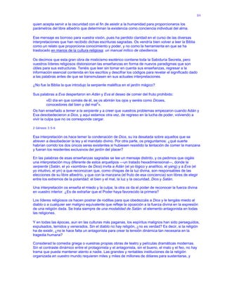 84
quien acepta servir a la oscuridad con el fin de asistir a la humanidad para proporcionaros los
parámetros del libre albedrío que determinan la existencia como conciencia individual del alma.
Ese mensaje es borroso para vuestra visión, pues ha perdido claridad en el curso de las diversas
interpretaciones que han recibido dichas escrituras sagradas. Os vendría bien volver a leer la Biblia
como un relato que proporciona conocimiento y poder, y no como la herramienta en que se ha
trastocado en manos de la cultura religiosa: un manual mítico de obediencia.
Os decimos que esta gran obra de misticismo esotérico contiene toda la Sabiduría Secreta, pero
vuestros líderes religiosos distorsionan las enseñanzas en forma de nuevos paradigmas que son
útiles para sus estructuras. Tenéis que leer sin tomar en cuenta sus enseñanzas, regresar a la
información esencial contenida en los escritos y descifrar los códigos para revelar el significado dado
a las palabras antes de que se transmutasen en sus actuales interpretaciones.
¿No fue la Biblia la que introdujo la serpiente maléfica en el jardín mágico?
Sus palabras a Eva despertaron en Adán y Eva el deseo de comer del fruto prohibido:
«El día en que comáis de él, se os abrirán los ojos y seréis como Dioses,
conocedores del bien y del mal2
».
Os han enseñado a temer a la serpiente y a creer que vuestros problemas empezaron cuando Adán y
Eva desobedecieron a Dios, y aquí estamos otra vez, de regreso en la lucha de poder, volviendo a
vivir la culpa que no os corresponde cargar.
2 Génesis 3:5-6
Esa interpretación os hace temer la condenación de Dios, su ira desatada sobre aquellos que se
atreven a desobedecer la ley y el mandato divino. Por otra parte, os preguntamos: ¿qué suerte
habrían corrido los dos únicos seres existentes si hubiesen resistido la tentación de comer la manzana
y fueran los residentes exclusivos del jardín del placer?
En las palabras de esas enseñanzas sagradas se lee un mensaje distinto, y os pedimos que oigáis
una interpretación muy diferente de estos arquetipos —un tratado hexadimensional—, donde la
serpiente (Satán, el yo «sombra» de Dios) invita a Adán (el yo lógico y analítico, el yang) y a Eva (el
yo intuitivo, el yin) a que reconozcan que, como chispas de la luz divina, son responsables de las
elecciones de su libre albedrío, y que con la manzana (el fruto de esa conciencia) son libres de elegir
entre los extremos de la polaridad: el bien y el mal, la luz y la oscuridad, Dios y Satán.
Una interpretación os enseña el miedo y la culpa; la otra os da el poder de reconocer la fuerza divina
en vuestro interior. ¿Es de extrañar que el Poder haya favorecido la primera?
Los líderes religiosos os hacen postrar de rodillas para que obedezcáis a Dios y le tengáis miedo al
diablo o a cualquier ser maligno equivalente que refleje la oposición a la fuerza divina en la expresión
de una religión dada. Se trata siempre de una modalidad de Satán: el elemento antagonista en todas
las religiones.
Y en todas las épocas, aun en las culturas más paganas, los espíritus malignos han sido perseguidos,
expulsados, temidos y venerados. Sin el diablo no hay religión, ¿no es verdad? Es decir, si la religión
ha de existir, ¿no le hace falta un antagonista para crear la tensión dinámica tan necesaria en la
tragedia humana?
Considerad la comedia griega o vuestras propias obras de teatro y películas dramáticas modernas.
Sin el contraste dinámico entre el protagonista y el antagonista, sin el bueno, el malo y el feo, no hay
trama que pueda mantener atento a nadie. Las grandes y rentables instituciones de la religión
organizada en vuestro mundo requieren miles y miles de millones de dólares para sustentarse, y
 