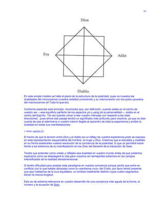 89
En este simple modelo se halla el plano de la estructura de la polaridad, pues os muestra las
dualidades del microcosmos (vuestra realidad consciente) y su interconexión con los polos opuestos
del macrocosmos (el Todo-lo-que-es).
Conforme exploráis este principio, reconocéis que, por definición, cuando estáis en el centro de
vuestro ser —ese equilibrio perfecto de los aspectos yin y yang de la personalidad—, estáis en el
centro del Espíritu. Tal vez queráis volver a leer nuestro mensaje con respecto a las siete
direcciones1
, pues ahora ese pasaje tendrá un significado más profundo para vosotros, ya que os dais
cuenta de que al adentraros a vuestro interior llegáis al epicentro de toda la experiencia y evitáis la
dualidad en todas sus manifestaciones.
1 Véase capítulo IV.
El hecho de que la tensión entre Dios y el diablo es un reflejo de vuestra experiencia polar se expresa
en esta representación esquemática del hombre, la mujer y Dios. Creemos que si estudiáis y meditáis
en su forma aceleraréis vuestra resolución de la conciencia de la polaridad, lo que os permitirá hacer
frente a los extremos de su manifestación en los Días del Desierto de la transición de Gaia.
Tenéis que entender cómo creáis y reflejáis esa dualidad en vuestro mundo antes de que podamos
explicaros cómo se desplegará la vida para vosotros sin semejantes extremos en los campos
intensificados de la realidad tetradimensional.
Si tenéis dificultad para aceptar este paradigma en vuestra conciencia porque sentís que entra en
conflicto con lo que habéis abrazado como la «santísima cruz» del Cristo, por favor tened presente
que aquí hablamos de la cruz equilátera, un símbolo totalmente distinto cuyos cuatro segmentos
tienen la misma longitud.
Esto es de extrema relevancia en vuestro desarrollo de una conciencia más aguda de la forma, el
número y la ecuación de Sirio.
 