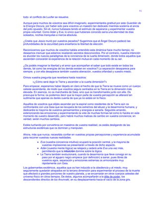 91
todo: el conflicto de Lucifer se resuelve.
Aunque para muchos de vosotros sea difícil imaginarlo, experimentaréis gratitud por este Guardián de
la Energía Oscura, por haber sido para vosotros un maestro tan dedicado mientras sostenía el ancla
del polo opuesto. Sin él, nunca hubieseis tenido el estímulo de separaros y experimentar vuestra
propia voluntad. Como Adán y Eva, lo único que hubierais conocido sería una eternidad de días
soleados, noches tranquilas e inercia absoluta.
¿Creéis que Jesús murió por vuestros pecados? Sugerimos que el Ángel Oscuro padeció las
profundidades de la oscuridad para enseñaros la libertad de elección.
Reconocemos que muchos de vosotros habéis entendido esta dinámica hace mucho tiempo; no
deseamos insinuar que estamos revelando secretos desconocidos. Por el contrario, nuestra intención
es elucidar los nuevos paradigmas de la conciencia de la cuarta dimensión, donde todos aquellos que
ascienden conocerán la experiencia de la relación mutua en cada momento de su ser.
¿Os podéis imaginar la libertad y el amor que acompañan el saber que todo existe en todos los
demás, tal como las energías de los demás existen en vosotros? La separación desaparece para
siempre, y con ella desaparece también vuestra alienación, vuestra orfandad y vuestro miedo.
Oímos vuestra pregunta que reverbera hasta nosotros:
«¿Cómo será dejar la Tierra y ascender a la cuarta dimensión?»
Para empezar, esperamos haber dejado en claro el hecho de que la Tierra se mueve como un cuerpo
celeste ascendente, de modo que vosotros seguís centrados en la Tierra en la dimensión más
elevada. En esencia, no os marcharéis de Gaia, sino que os transformaréis junto con ella. Os
preocupa la forma; os podemos decir que la mayor parte de vuestra percepción se alterará tan
sutilmente que apenas os daréis cuenta de que ya no estáis en lo físico.
Aquellos de vosotros que elijáis ascender por la espiral como residentes de la Tierra aún os
confrontaréis con una Gaia que se recupera de los extremos del abuso y la desarmonía humana, y
dedicaréis la mayoría de vuestros pensamientos y energías a sanarla. Seguiréis amando,
exteriorizando las emociones y experimentando la vida de muchas formas tal como lo hacéis en este
momento de vuestro desarrollo, pero habrá muchos matices de cambio en vuestra conciencia; en
verdad, serán muchos cambios.
Estáis luchando por convertiros en maestros de vuestra realidad, os estáis desligando de las
estructuras exotéricas que os dominan y manipulan.
Ahora, más que nunca, necesitáis confiar en vuestras propias percepciones y experiencia acumulada
para recorrer vuestras nuevas realidades.
 Eva (vuestra conciencia intuitiva) ocupará la posición central, y la mayoría de
vuestras impresiones se presentarán a través de dicho aspecto.
 Adán (vuestra mente lógica) se relajará y cederá ante Eva una vez más,
permitiendo que la intuición domine sobre la lógica.
 La Tierra también evolucionará, cuando la desarmonía que lleve consigo en su
paso por el agujero negro empiece (por definición) a sanar, pues libres de
vuestros egos, separación y emociones extremas os armonizaréis muy
rápidamente con Gaia.
Los gobernantes exotéricos, aquellos que os han inducido a la obediencia y al miedo, muy
seguramente quedarán atrapados en la tercera dimensión para experimentar el proceso de la muerte
que afectará a grandes porciones de vuestro planeta, y se encarnarán en otros cuerpos celestes del
universo físico en otros tiempos. De éstos, algunos acompañarán a la élite de poder, los
descendientes directos de los Anunnaki, en su desplazamiento hacia el vacío de la zona gris.
 
