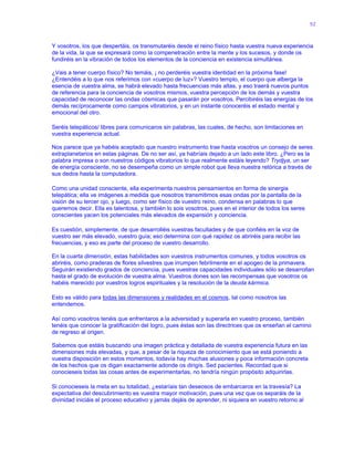 92
Y vosotros, los que despertáis, os transmutaréis desde el reino físico hasta vuestra nueva experiencia
de la vida, la que se expresará como la compenetración entre la mente y los sucesos, y donde os
fundiréis en la vibración de todos los elementos de la conciencia en existencia simultánea.
¿Vais a tener cuerpo físico? No temáis, ¡ no perderéis vuestra identidad en la próxima fase!
¿Entendéis a lo que nos referimos con «cuerpo de luz»? Vuestro templo, el cuerpo que alberga la
esencia de vuestra alma, se habrá elevado hasta frecuencias más altas, y eso traerá nuevos puntos
de referencia para la conciencia de vosotros mismos, vuestra percepción de los demás y vuestra
capacidad de reconocer las ondas cósmicas que pasarán por vosotros. Percibiréis las energías de los
demás recíprocamente como campos vibratorios, y en un instante conoceréis el estado mental y
emocional del otro.
Seréis telepáticos/ libres para comunicaros sin palabras, las cuales, de hecho, son limitaciones en
vuestra experiencia actual.
Nos parece que ya habéis aceptado que nuestro instrumento trae hasta vosotros un consejo de seres
extraplanetarios en estas páginas. De no ser así, ya habríais dejado a un lado este libro. ¿Pero es la
palabra impresa o son nuestros códigos vibratorios lo que realmente estáis leyendo? Trydjya, un ser
de energía consciente, no se desempeña como un simple robot que lleva nuestra retórica a través de
sus dedos hasta la computadora.
Como una unidad consciente, ella experimenta nuestros pensamientos en forma de sinergia
telepática; ella ve imágenes a medida que nosotros transmitimos esas ondas por la pantalla de la
visión de su tercer ojo, y luego, como ser físico de vuestro reino, condensa en palabras lo que
queremos decir. Ella es talentosa, y también lo sois vosotros, pues en el interior de todos los seres
conscientes yacen los potenciales más elevados de expansión y conciencia.
Es cuestión, simplemente, de que desarrolléis vuestras facultades y de que confiéis en la voz de
vuestro ser más elevado, vuestro guía; eso determina con qué rapidez os abriréis para recibir las
frecuencias, y eso es parte del proceso de vuestro desarrollo.
En la cuarta dimensión, estas habilidades son vuestros instrumentos comunes, y todos vosotros os
abriréis, como praderas de flores silvestres que irrumpen febrilmente en el apogeo de la primavera.
Seguirán existiendo grados de conciencia, pues vuestras capacidades individuales sólo se desarrollan
hasta el grado de evolución de vuestra alma. Vuestros dones son las recompensas que vosotros os
habéis merecido por vuestros logros espirituales y la resolución de la deuda kármica.
Esto es válido para todas las dimensiones y realidades en el cosmos, tal como nosotros las
entendemos.
Así como vosotros tenéis que enfrentaros a la adversidad y superarla en vuestro proceso, también
tenéis que conocer la gratificación del logro, pues éstas son las directrices que os enseñan el camino
de regreso al origen.
Sabemos que estáis buscando una imagen práctica y detallada de vuestra experiencia futura en las
dimensiones más elevadas, y que, a pesar de la riqueza de conocimiento que se está poniendo a
vuestra disposición en estos momentos, todavía hay muchas alusiones y poca información concreta
de los hechos que os digan exactamente adonde os dirigís. Sed pacientes. Recordad que si
conocieseis todas las cosas antes de experimentarlas, no tendría ningún propósito adquirirlas.
Si conocieseis la meta en su totalidad, ¿estaríais tan deseosos de embarcaros en la travesía? La
expectativa del descubrimiento es vuestra mayor motivación, pues una vez que os separáis de la
divinidad iniciáis el proceso educativo y jamás dejáis de aprender, ni siquiera en vuestro retorno al
 