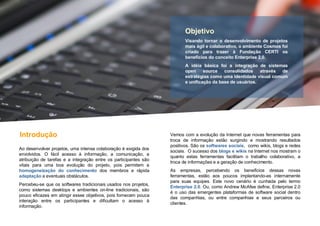 Ao desenvolver projetos, uma intensa colaboração é exigida dos envolvidos. O fácil acesso à informação, a comunicação, a atribuição de tarefas e a integração entre os participantes são vitais para uma boa evolução do projeto, pois permitem a  homogeneização do conhecimento  dos membros e rápida  adaptação  a eventuais obstáculos.  Percebeu-se que os softwares tradicionais usados nos projetos, como sistemas desktops e ambientes on-line tradicionais, são pouco eficazes em atingir esses objetivos, pois fornecem pouca interação entre os participantes e dificultam o acesso à informação. Introdução Vemos com a evolução da Internet que novas ferramentas para troca de informação estão surgindo e mostrando resultados positivos. São os  softwares sociais ,  como wikis, blogs e redes sociais.  O sucesso dos  blogs e wikis  na Internet nos mostram o quanto estas ferramentas facilitam o trabalho colaborativo, a troca de informações e a geração de conhecimento.  As empresas, percebendo os benefícios dessas novas ferramentas, estão aos poucos implantando-as internamente para suas equipes. Este novo cenário é cunhada pelo termo  Enterprise 2.0 . Ou, como Andrew McAfee define, Enterprise 2.0 é o uso das emergentes plataformas de software social dentro das companhias, ou entre companhias e seus parceiros ou clientes. Objetivo Visando tornar o desenvolvimento de projetos mais ágil e colaborativo, o ambiente Cosmos foi criado para trazer à Fundação CERTI os benefícios do conceito Enterprise 2.0. A idéia básica foi a integração de sistemas open source consolidados através de estratégias como uma identidade visual comum e unificação da base de usuários. 