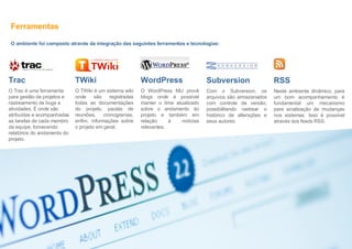 Ferramentas O ambiente foi composto através da integração das seguintes ferramentas e tecnologias: TWiki O TWiki é um sistema wiki onde são registradas todas as documentações do projeto, pautas de reuniões, cronogramas, enfim, informações sobre o projeto em geral. WordPress O WordPress MU provê blogs onde é possível manter o time atualizado sobre o andamento do projeto e também em relação à notícias relevantes. Trac O Trac é uma ferramenta para gestão de projetos e rastreamento de bugs e atividades. É onde são atribuídas e acompanhadas as tarefas de cada membro da equipe, fornecendo relatórios do andamento do projeto. Subversion Com o Subversion, os arquivos são armazenados com controle de versão, possibilitando rastrear o histórico de alterações e seus autores. RSS Neste ambiente dinâmico, para um bom acompanhamento é fundamental um mecanismo para sinalização de mudanças nos sistemas. Isso é possível através dos feeds RSS. 