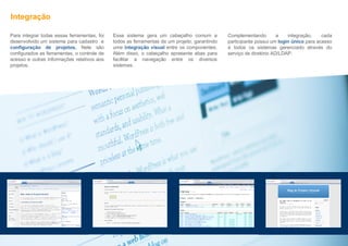 Integração Esse sistema gera um cabeçalho comum a todos as ferramentas de um projeto, garantindo uma  integração visual  entre os componentes. Além disso, o cabeçalho apresenta abas para facilitar a navegação entre os diversos sistemas. Complementando a integração, cada participante possui um  login único  para acesso à todos os sistemas gerenciado através do serviço de diretório AD/LDAP.  Para integrar todas essas ferramentas, foi desenvolvido um sistema para cadastro  e  configuração de projetos.  Nele são configurados as ferramentas, o controle de acesso e outras informações relativos aos projetos.  