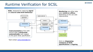 23
Runtime Verification for SCSL
SCSL, designed for capturing signal
and source code-level behaviour
Instrumentation of the CPS’
source code is performed
automatically, with respect
to the given SCSL specification
Monitoring can either take
place online or offline,
depending on the use case
requirements
Work on diagnosing
violations of SCSL
specifications is ongoing
Team contact: joshua.dawes@uni.lu
 