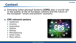 COSMOS Technology Vision 3
■ Emerging Cyber-physical Systems (CPS) play a crucial role
in the quality of life of European citizens and the future of
the European “smart everywhere” economy
■ CPS relevant sectors
⧫ Healthcare
⧫ Avionics
⧫ Automotive
⧫ Utilities
⧫ Railway
⧫ Manufacturing
⧫ Smart Cities
⧫ Many others…
Context
 