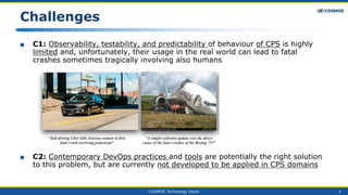 COSMOS Technology Vision 4
Challenges
■ C1: Observability, testability, and predictability of behaviour of CPS is highly
limited and, unfortunately, their usage in the real world can lead to fatal
crashes sometimes tragically involving also humans
■ C2: Contemporary DevOps practices and tools are potentially the right solution
to this problem, but are currently not developed to be applied in CPS domains
 