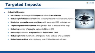 43
Targeted Impacts
■ Industrial Impacts
⧫ Decreasing percentage of changes that result in CPS failure
⧫ Reducing CPS test execution time and computational resource consumption
⧫ Replacing manually generated tests with automated CPS test coverage
⧫ Improving test effectiveness through tests able to discover more bugs
⧫ Reducing number of security vulnerabilities in CPS
⧫ Reducing component integration and deployment time
⧫ Reducing time to implement a change and make updated CPS operational
⧫ Reducing downtime when deploying new CPS hardware or software
 