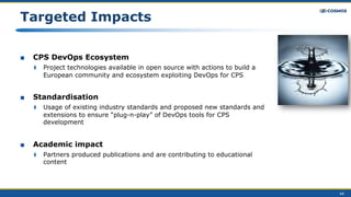 44
Targeted Impacts
■ CPS DevOps Ecosystem
⧫ Project technologies available in open source with actions to build a
European community and ecosystem exploiting DevOps for CPS
■ Standardisation
⧫ Usage of existing industry standards and proposed new standards and
extensions to ensure “plug-n-play” of DevOps tools for CPS
development
■ Academic impact
⧫ Partners produced publications and are contributing to educational
content
 