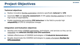 COSMOS Technology Vision 8
Project Objectives
Technical objectives
■ Realise innovative DevOps automation solutions specifically tailored for CPS
■ Automate V&V and security assessment of CPS within DevOps pipelines to ensure
high levels of dependability
■ Enable monitoring and evolving CPS behaviour in the field to provide high
adaptability of CPS to unexpected changes
Integration and Evaluation objectives
■ Develop and evolve COSMOS approaches, technologies, and services so they can be
integrated into different DevOps and CPS toolchains
■ Validate effectiveness of COSMOS technologies in 5 industrial demonstrators
■ Broadly disseminate the COSMOS technologies to create a European DevOps for
CPS ecosystem
 