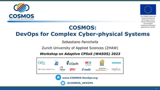 COSMOS:
DevOps for Complex Cyber-physical Systems
Sebastiano Panichella
Zurich University of Applied Sciences (ZHAW)
Workshop on Adaptive CPSoS (WASOS) 2023
1
www.COSMOS-DevOps.org
@COSMOS_DEVOPS
The COSMOS Project has
received funding from
the European Union’s
Horizon 2020 Research
and InnovaCon
Programme under grant
agreement No. 957254.
 