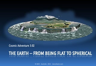 © ABCC Australia 2015 new-physics.com
THE EARTH – FROM BEING FLAT TO SPHERICAL
Cosmic Adventure 3.02
 