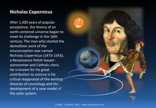 © ABCC Australia 2015 new-physics.com
Nicholas Copernicus
After 1,300 years of popular
acceptance, the theory of an
earth-centered universe began
to meet its challenge in the
16th century. The man who
started the demolition work of
the misconception was named
Nicholas Copernicus (1473-
1543), a Renaissance Polish
lawyer-astronomer and
Catholic cleric.
 