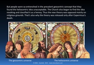 © ABCC Australia 2015 new-physics.com
Copernican Revolution
The main aim of the book was
to expound and promote the
heliocentric system. He said
that it was the sun, not the
earth, that was the center of
our universe. Copernicus still
thought the planets orbited the
sun in perfect circles like
Aristotle and Ptolemy. But the
fact that he put the sun at the
center was a revolutionary idea
in the astronomy of the time.
 