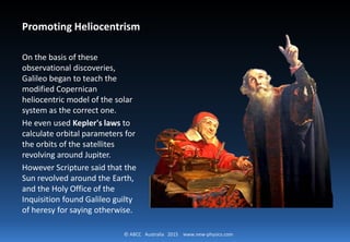 © ABCC Australia 2015 new-physics.com
Promoting Heliocentrism
On the basis of these
observational discoveries, Galileo
began to teach the modified
Copernican heliocentric model of
the solar system as the correct
one. He even used Kepler's laws to
calculate orbital parameters for
the orbits of the satellites
revolving around Jupiter.
However Scripture said that the
Sun revolved around the Earth,
and the Holy Office of the
Inquisition found Galileo guilty of
heresy for saying otherwise.
 