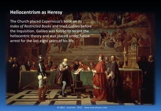 © ABCC Australia 2015 new-physics.com
Heliocentrism as Heresy
The Church placed Copernicus's book on its Index
of Restricted Books and tried Galileo before the
Inquisition. Galileo was forced to recant the
heliocentric theory and was placed under house
arrest for the last eight years of his life.
 