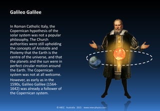 © ABCC Australia 2015 new-physics.com
Galileo Galilee
In Roman Catholic Italy, the Copernican
hypothesis of the solar system was not a
popular philosophy. The Church
authorities were still upholding the
concepts of Aristotle and Ptolemy that
the Earth is the centre of the universe,
and that the planets and the sun were in
perfect circular motion around the
Earth. The Copernican system was not at
all welcome. However, as early as in the
1590s, Galileo Galilee (1564-1642) was
already a follower of the Copernican
system.
 
