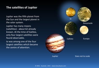 © ABCC Australia 2015 new-physics.com
The Satellites of Jupiter
Jupiter was the fifth planet from
the Sun and the largest planet in
the solar system.
Jupiter has many moons
(satellites) - about 62 already
known. At the time of Galileo,
only four largest satellites were
found observable.
Io was among one of the four
largest satellites which became
the centre of attention.
Callisto
Io
Ganymede
Europa
Jupiter Sizes not to scale
 