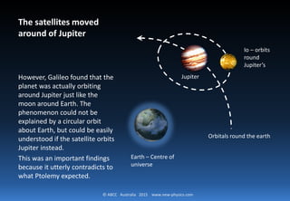 © ABCC Australia 2015 new-physics.com
The satellites moved around of Jupiter
However, Galileo found that
the planet was actually
orbiting around Jupiter just
like the moon around Earth.
The phenomenon could not be
explained by a circular orbit
about Earth, but could be
easily understood if the
satellite orbits Jupiter instead.
This was an important findings
because it utterly contradicts
to what Ptolemy expected.
Jupiter
Orbitals round the earth
Earth – Centre of
universe
Io – orbits
round
Jupiter’s
 