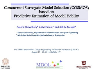 Concurrent Surrogate Model Selection (COSMOS) 
based on 
Predictive Estimation of Model Fidelity 
Souma Chowdhury#, Ali Mehmani*, and Achille Messac# 
* Syracuse University, Department of Mechanical and Aerospace Engineering 
# Mississippi State University, Bagley College of Engineering 
The ASME International Design Engineering Technical Conferences (IDETC) 
August 17 – 20, 2014, Buffalo, NY 
 