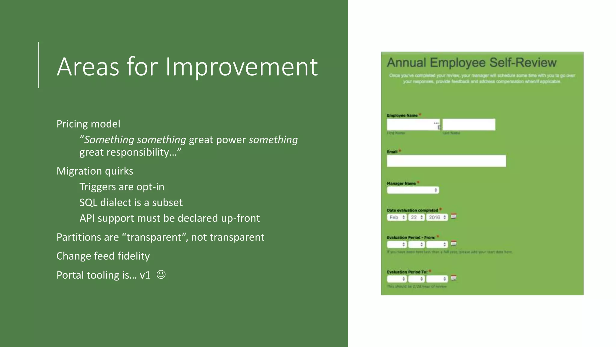 Areas for Improvement
Pricing model
“Something something great power something
great responsibility…”
Migration quirks
Triggers are opt-in
SQL dialect is a subset
API support must be declared up-front
Partitions are “transparent”, not transparent
Change feed fidelity
Portal tooling is… v1 
 