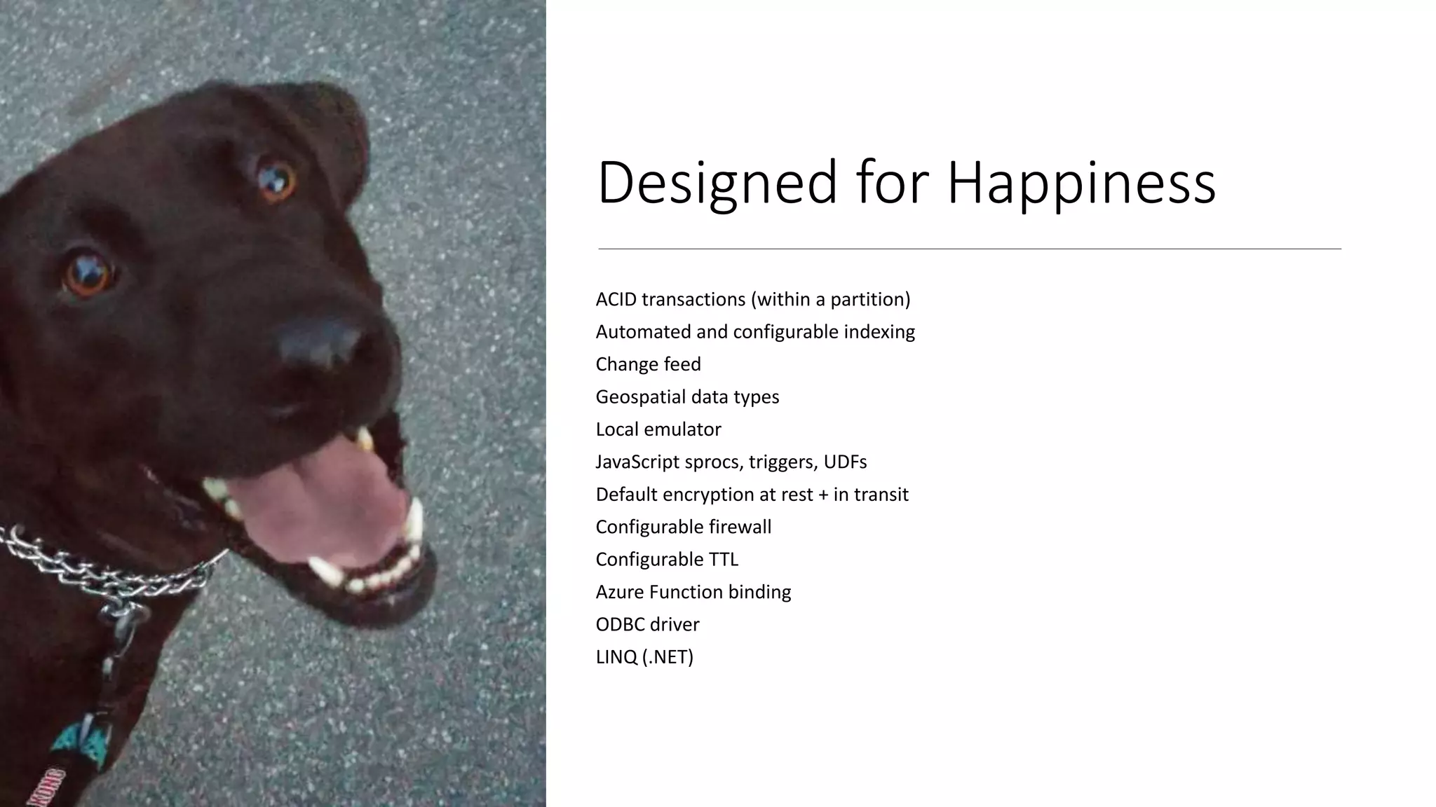 Designed for Happiness
ACID transactions (within a partition)
Automated and configurable indexing
Change feed
Geospatial data types
Local emulator
JavaScript sprocs, triggers, UDFs
Default encryption at rest + in transit
Configurable firewall
Configurable TTL
Azure Function binding
ODBC driver
LINQ (.NET)
 