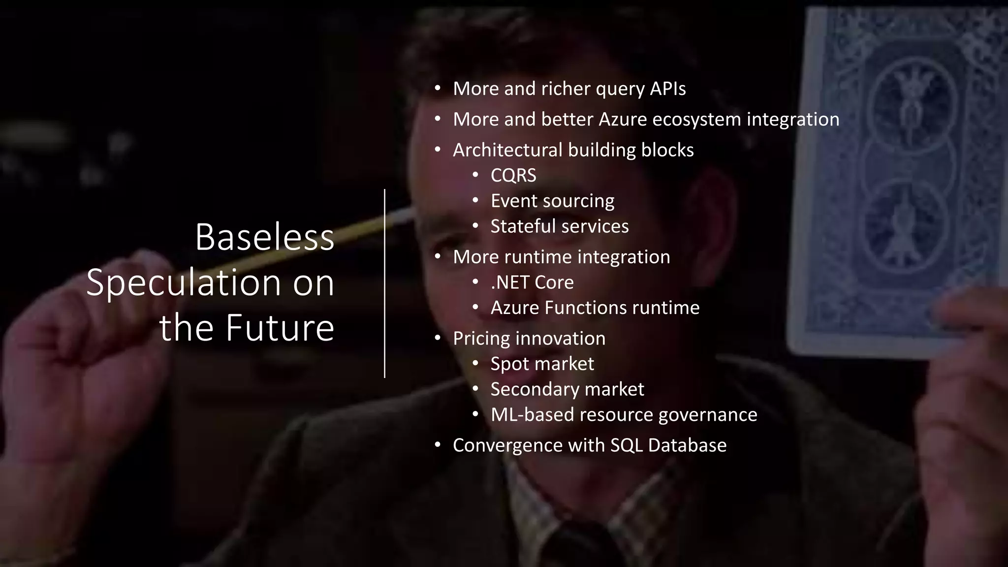 Baseless
Speculation on
the Future
• More and richer query APIs
• More and better Azure ecosystem integration
• Architectural building blocks
• CQRS
• Event sourcing
• Stateful services
• More runtime integration
• .NET Core
• Azure Functions runtime
• Pricing innovation
• Spot market
• Secondary market
• ML-based resource governance
• Convergence with SQL Database
 