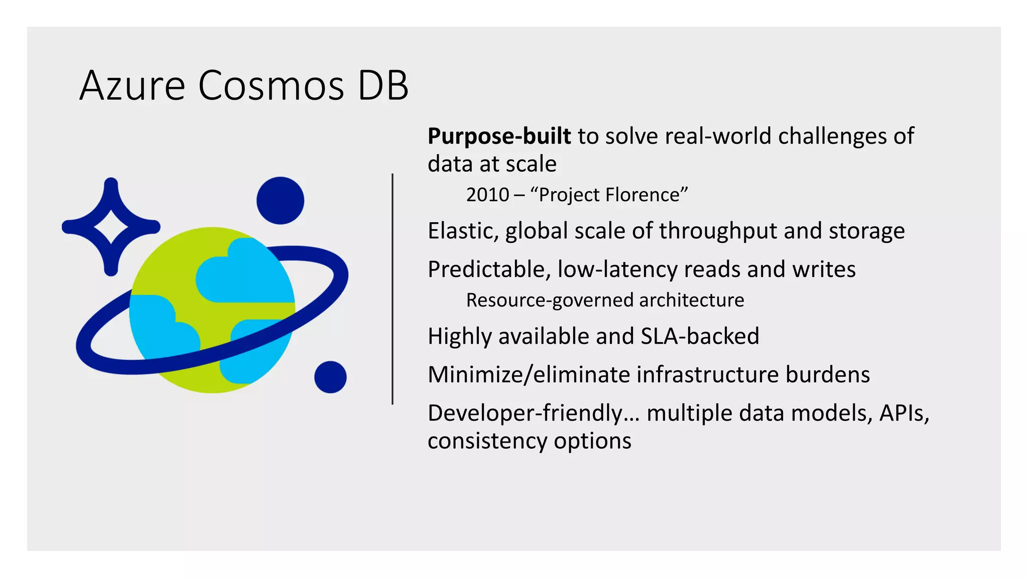 Purpose-built to solve real-world challenges of
data at scale
2010 – “Project Florence”
Elastic, global scale of throughput and storage
Predictable, low-latency reads and writes
Resource-governed architecture
Highly available and SLA-backed
Minimize/eliminate infrastructure burdens
Developer-friendly… multiple data models, APIs,
consistency options
Azure Cosmos DB
 