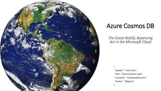 Azure Cosmos DB
The Great NoSQL Balancing
Act in the Microsoft Cloud
{
“speaker”: “Josh Lane”,
“title”: “Azure Content Lead”,
“company”: “cloudacademy.com”,
“twitter”: “@jplane”
}
 