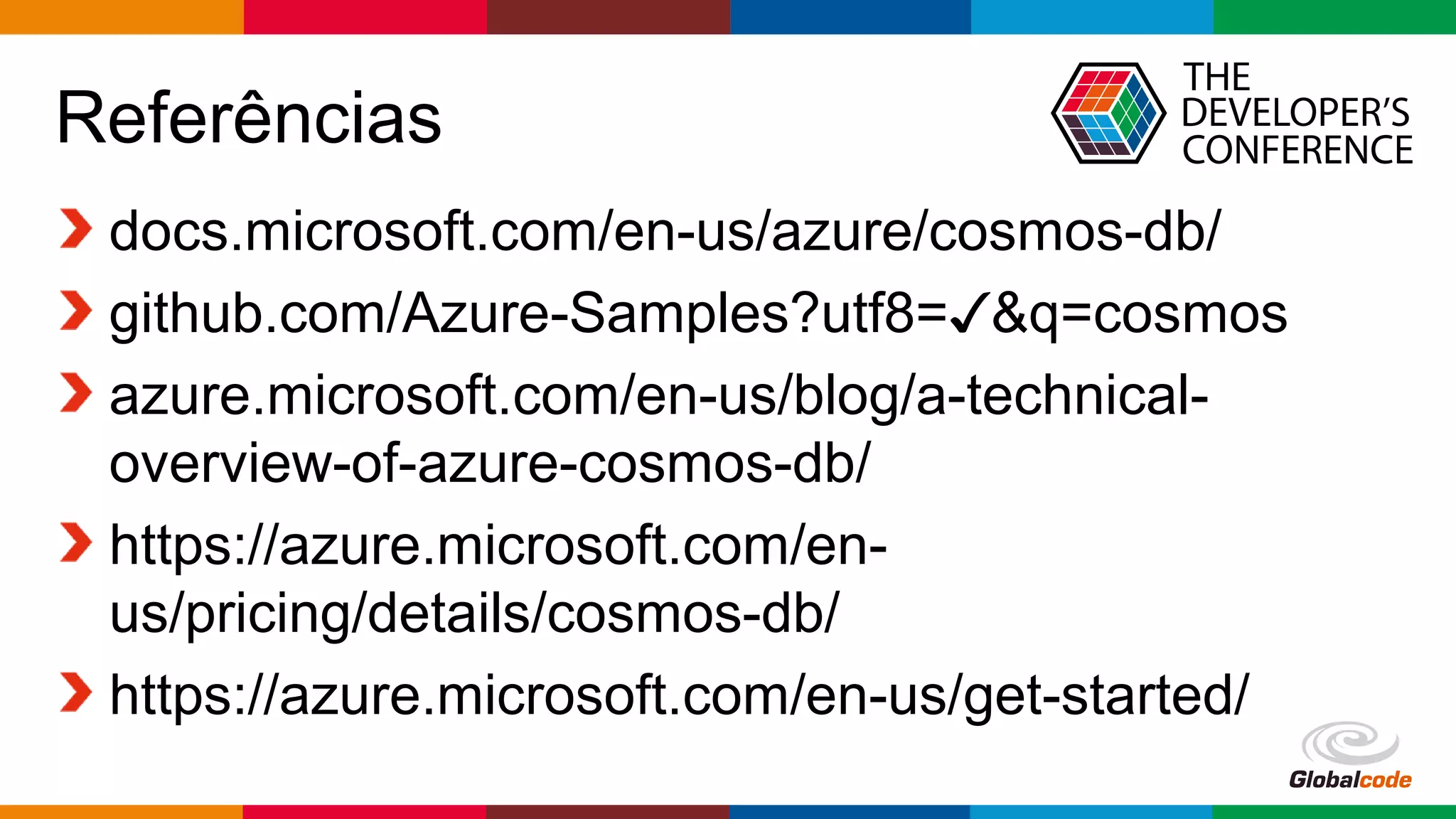 Globalcode – Open4education
Referências
docs.microsoft.com/en-us/azure/cosmos-db/
github.com/Azure-Samples?utf8= &q=cosmos✓
azure.microsoft.com/en-us/blog/a-technical-
overview-of-azure-cosmos-db/
https://azure.microsoft.com/en-
us/pricing/details/cosmos-db/
https://azure.microsoft.com/en-us/get-started/
 