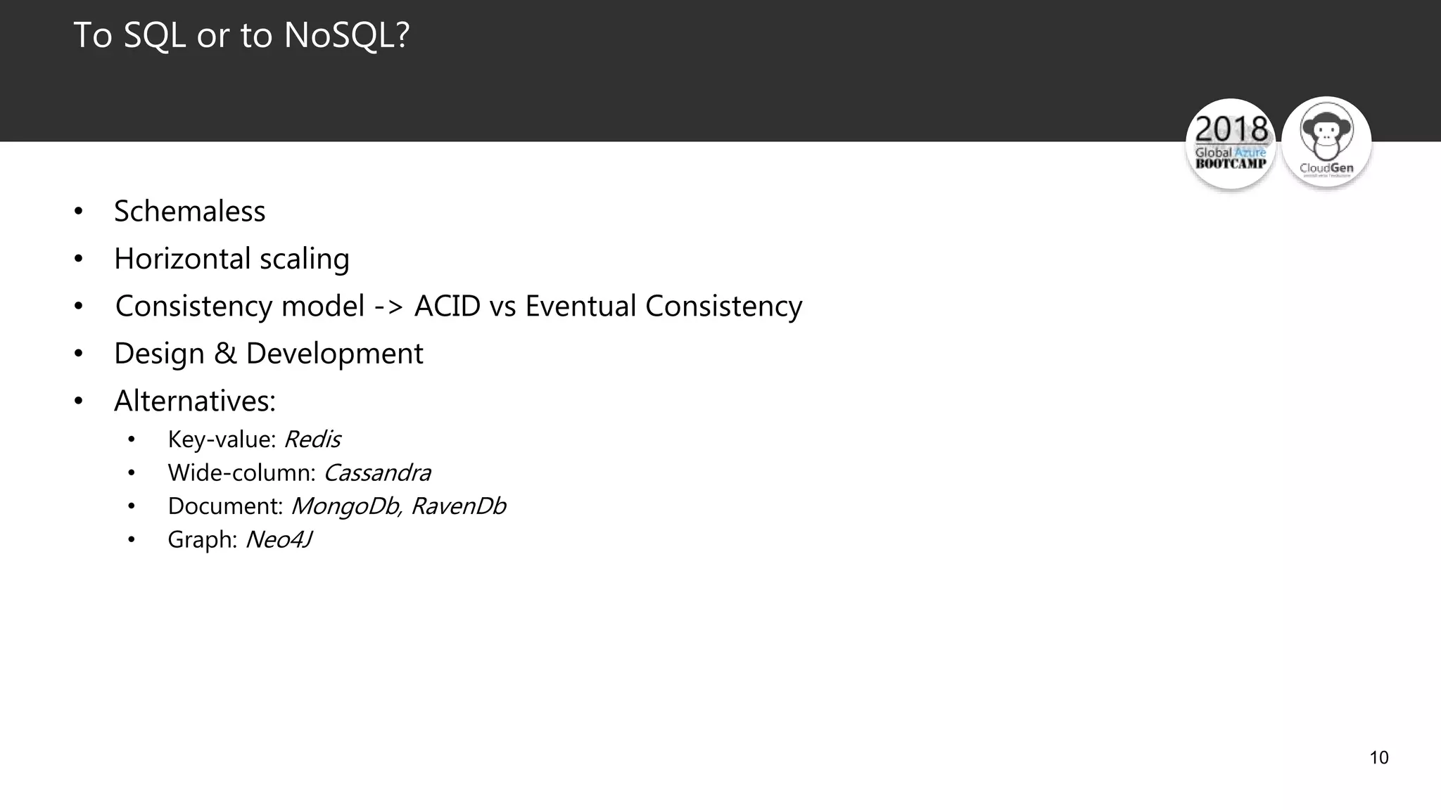 10
To SQL or to NoSQL?
• Schemaless
• Horizontal scaling
• Consistency model -> ACID vs Eventual Consistency
• Design & Development
• Alternatives:
• Key-value: Redis
• Wide-column: Cassandra
• Document: MongoDb, RavenDb
• Graph: Neo4J
 
