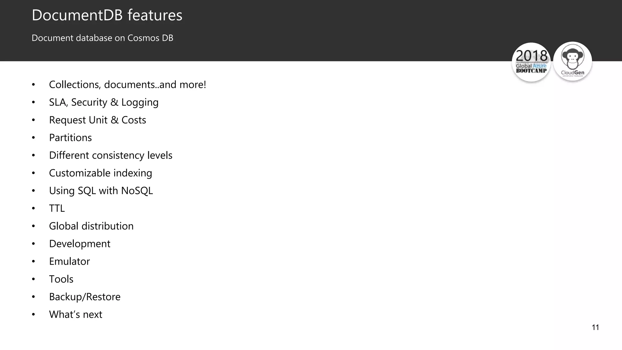 11
DocumentDB features
Document database on Cosmos DB
• Collections, documents..and more!
• SLA, Security & Logging
• Request Unit & Costs
• Partitions
• Different consistency levels
• Customizable indexing
• Using SQL with NoSQL
• TTL
• Global distribution
• Development
• Emulator
• Tools
• Backup/Restore
• What’s next
 