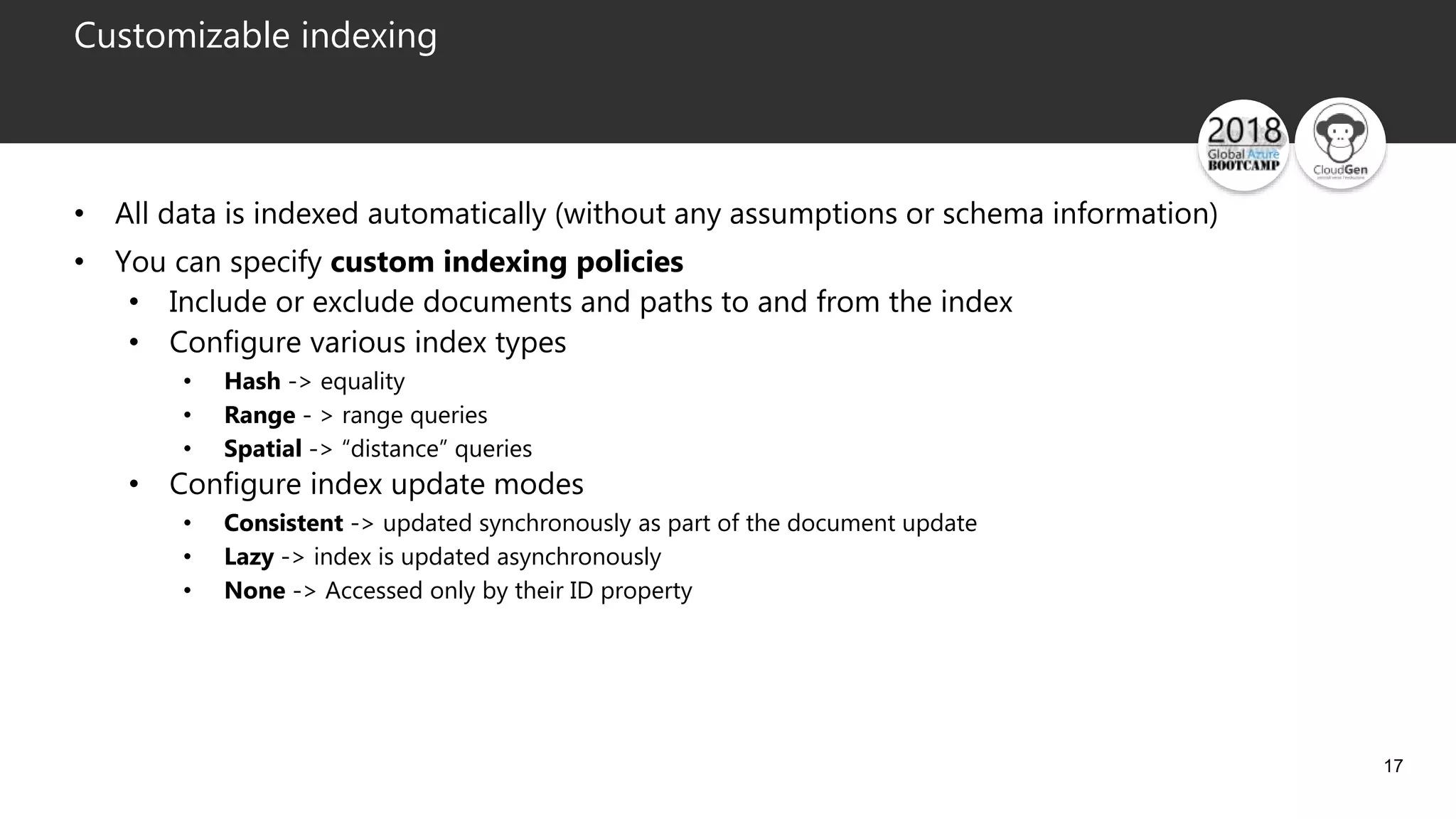 17
Customizable indexing
• All data is indexed automatically (without any assumptions or schema information)
• You can specify custom indexing policies
• Include or exclude documents and paths to and from the index
• Configure various index types
• Hash -> equality
• Range - > range queries
• Spatial -> “distance” queries
• Configure index update modes
• Consistent -> updated synchronously as part of the document update
• Lazy -> index is updated asynchronously
• None -> Accessed only by their ID property
 