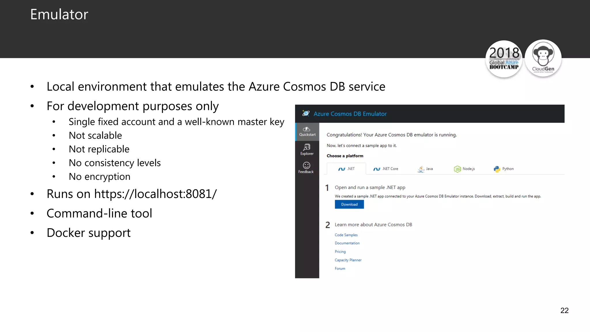 22
Emulator
• Local environment that emulates the Azure Cosmos DB service
• For development purposes only
• Single fixed account and a well-known master key
• Not scalable
• Not replicable
• No consistency levels
• No encryption
• Runs on https://localhost:8081/
• Command-line tool
• Docker support
 