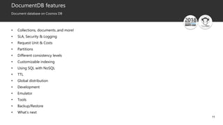 11
DocumentDB features
Document database on Cosmos DB
• Collections, documents..and more!
• SLA, Security & Logging
• Request Unit & Costs
• Partitions
• Different consistency levels
• Customizable indexing
• Using SQL with NoSQL
• TTL
• Global distribution
• Development
• Emulator
• Tools
• Backup/Restore
• What’s next
 