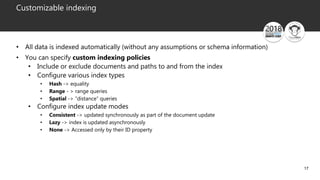 17
Customizable indexing
• All data is indexed automatically (without any assumptions or schema information)
• You can specify custom indexing policies
• Include or exclude documents and paths to and from the index
• Configure various index types
• Hash -> equality
• Range - > range queries
• Spatial -> “distance” queries
• Configure index update modes
• Consistent -> updated synchronously as part of the document update
• Lazy -> index is updated asynchronously
• None -> Accessed only by their ID property
 