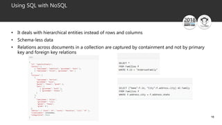18
Using SQL with NoSQL
• It deals with hierarchical entities instead of rows and columns
• Schema-less data
• Relations across documents in a collection are captured by containment and not by primary
key and foreign key relations
 