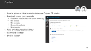 22
Emulator
• Local environment that emulates the Azure Cosmos DB service
• For development purposes only
• Single fixed account and a well-known master key
• Not scalable
• Not replicable
• No consistency levels
• No encryption
• Runs on https://localhost:8081/
• Command-line tool
• Docker support
 