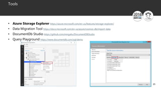 23
Tools
• Azure Storage Explorer https://azure.microsoft.com/en-us/features/storage-explorer/
• Data Migration Tool https://docs.microsoft.com/en-us/azure/cosmos-db/import-data
• DocumentDb Studio https://github.com/mingaliu/DocumentDBStudio
• Query Playground https://www.documentdb.com/sql/demo
 