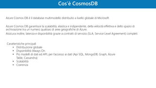 Azure Cosmos DB è il database multimodello distribuito a livello globale di Microsoft.
Azure Cosmos DB garantisce la scalabilità, elastica e indipendente, della velocità effettiva e dello spazio di
archiviazione tra un numero qualsiasi di aree geografiche di Azure.
Assicura inoltre, latenza e disponibilità grazie a contratti di servizio (SLA, Service Level Agreement) completi.
Caratteristiche principali
• Distribuzione globale
• Disponibilità Always On
• Più modelli di dati ed API, per l’accesso ai dati (Api SQL, MongoDB, Graph, Azure
Table, Cassandra)
• Scalabilità
• Coerenza
 