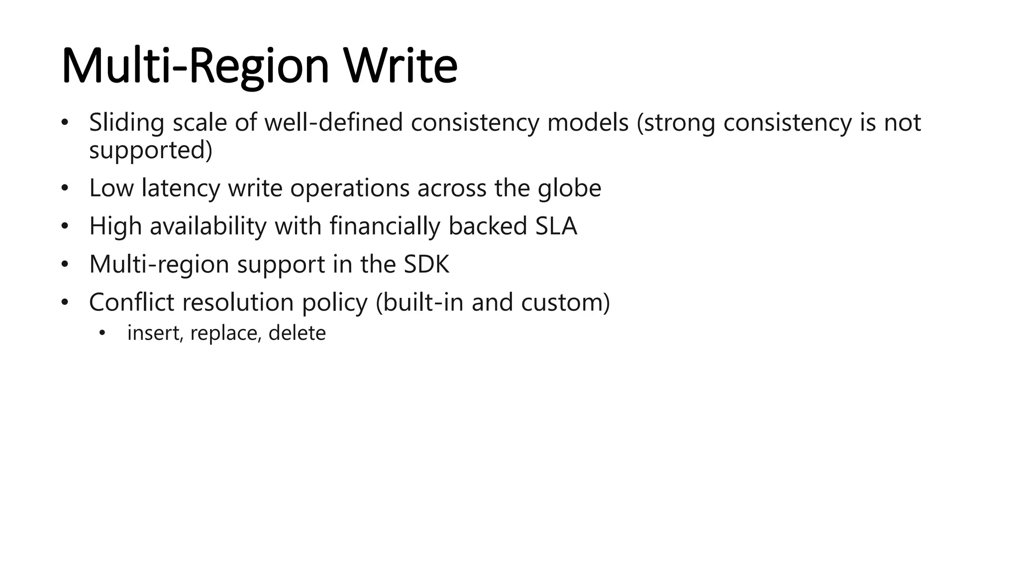 Multi-Region Write
• Sliding scale of well-defined consistency models (strong consistency is not
supported)
• Low latency write operations across the globe
• High availability with financially backed SLA
• Multi-region support in the SDK
• Conflict resolution policy (built-in and custom)
• insert, replace, delete
 