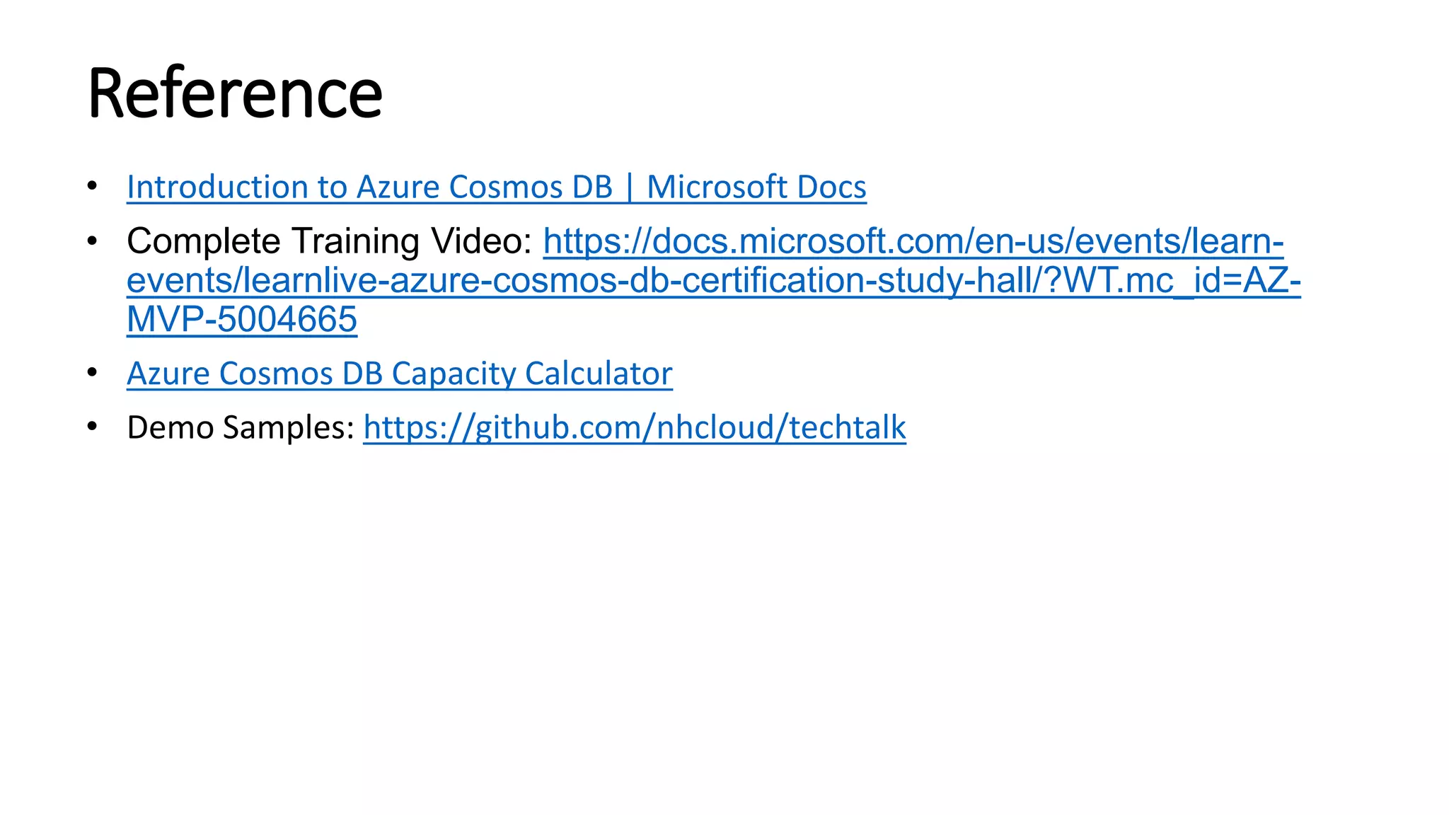 Reference
• Introduction to Azure Cosmos DB | Microsoft Docs
• Complete Training Video: https://docs.microsoft.com/en-us/events/learn-
events/learnlive-azure-cosmos-db-certification-study-hall/?WT.mc_id=AZ-
MVP-5004665
• Azure Cosmos DB Capacity Calculator
• Demo Samples: https://github.com/nhcloud/techtalk
 