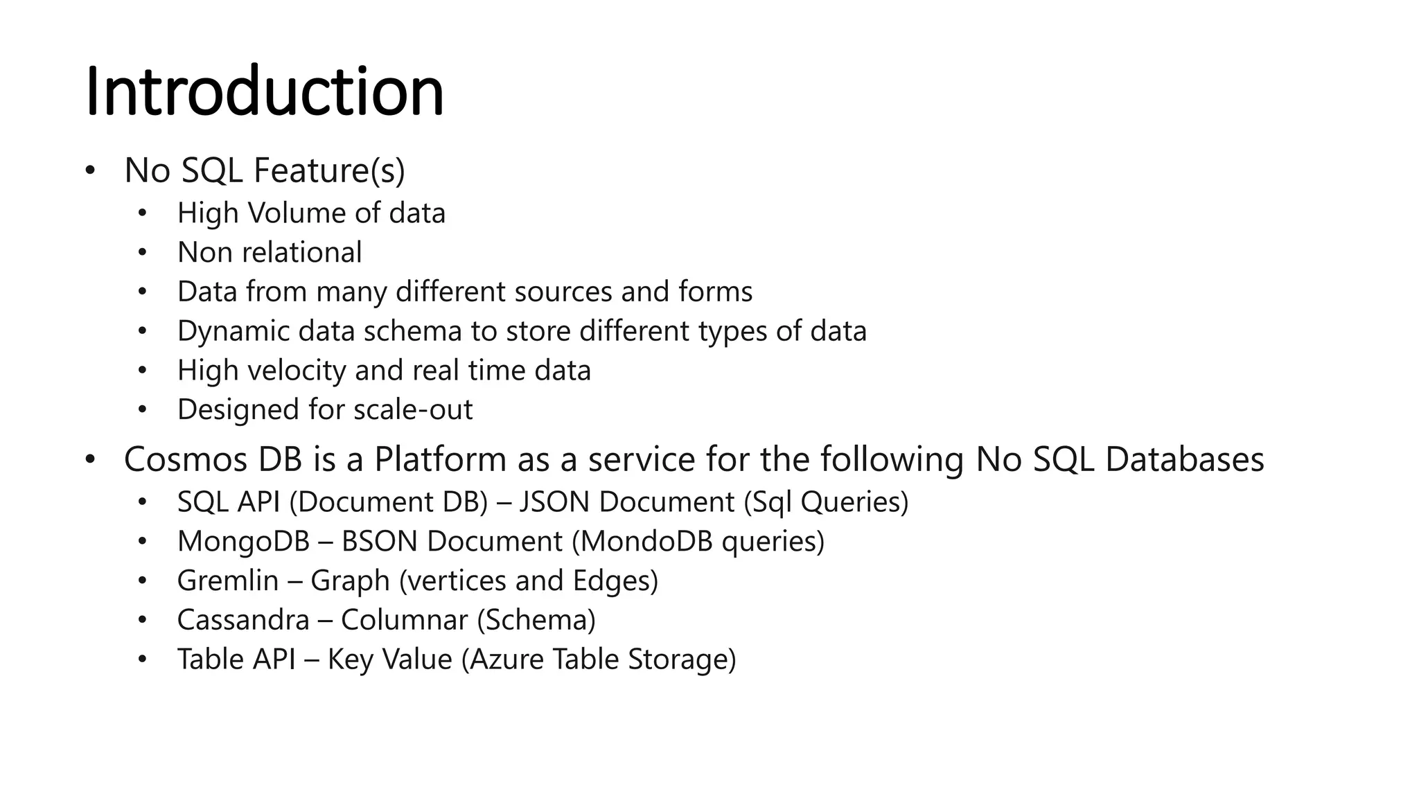 Introduction
• No SQL Feature(s)
• High Volume of data
• Non relational
• Data from many different sources and forms
• Dynamic data schema to store different types of data
• High velocity and real time data
• Designed for scale-out
• Cosmos DB is a Platform as a service for the following No SQL Databases
• SQL API (Document DB) – JSON Document (Sql Queries)
• MongoDB – BSON Document (MondoDB queries)
• Gremlin – Graph (vertices and Edges)
• Cassandra – Columnar (Schema)
• Table API – Key Value (Azure Table Storage)
 