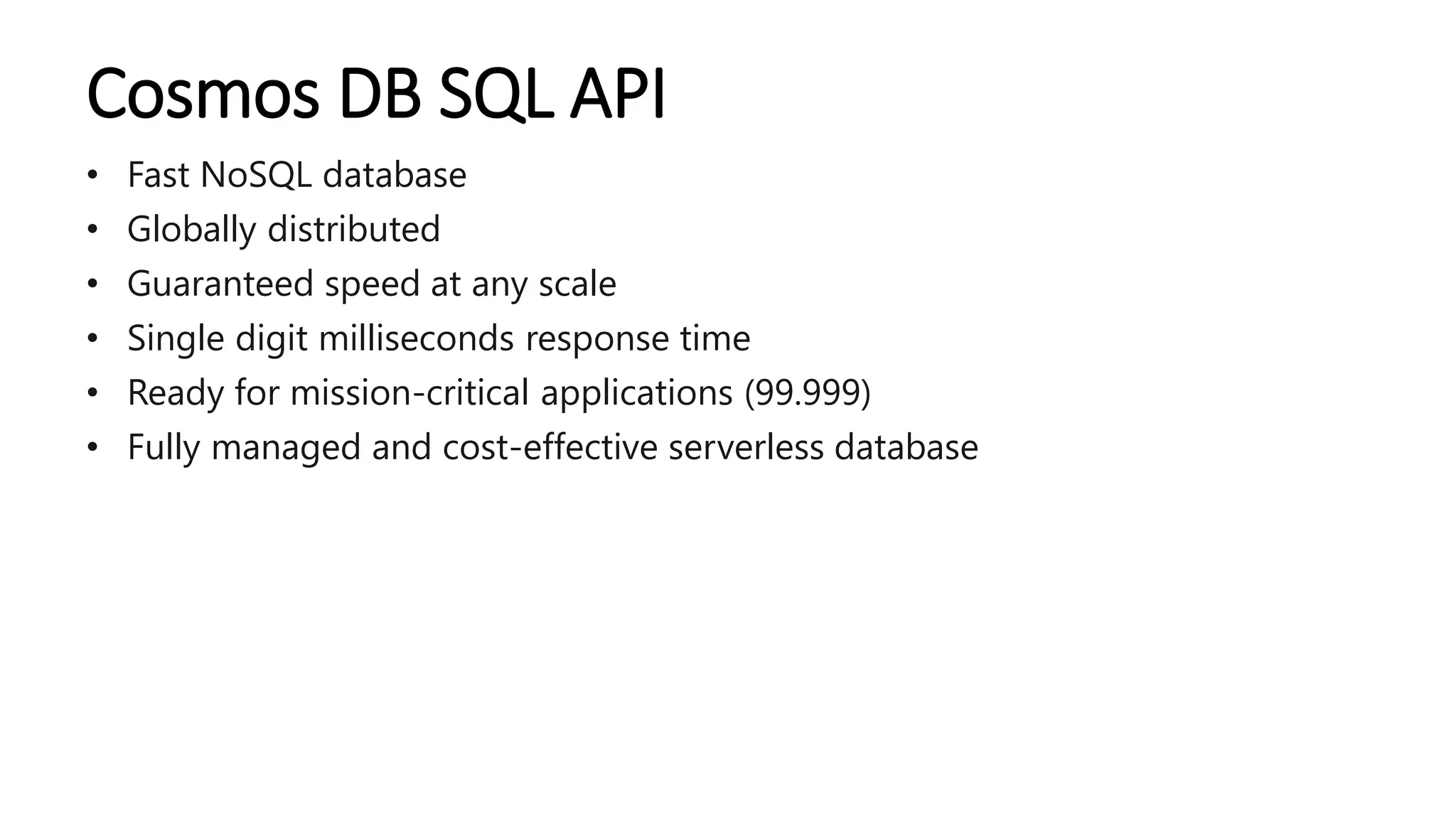 Cosmos DB SQL API
• Fast NoSQL database
• Globally distributed
• Guaranteed speed at any scale
• Single digit milliseconds response time
• Ready for mission-critical applications (99.999)
• Fully managed and cost-effective serverless database
 