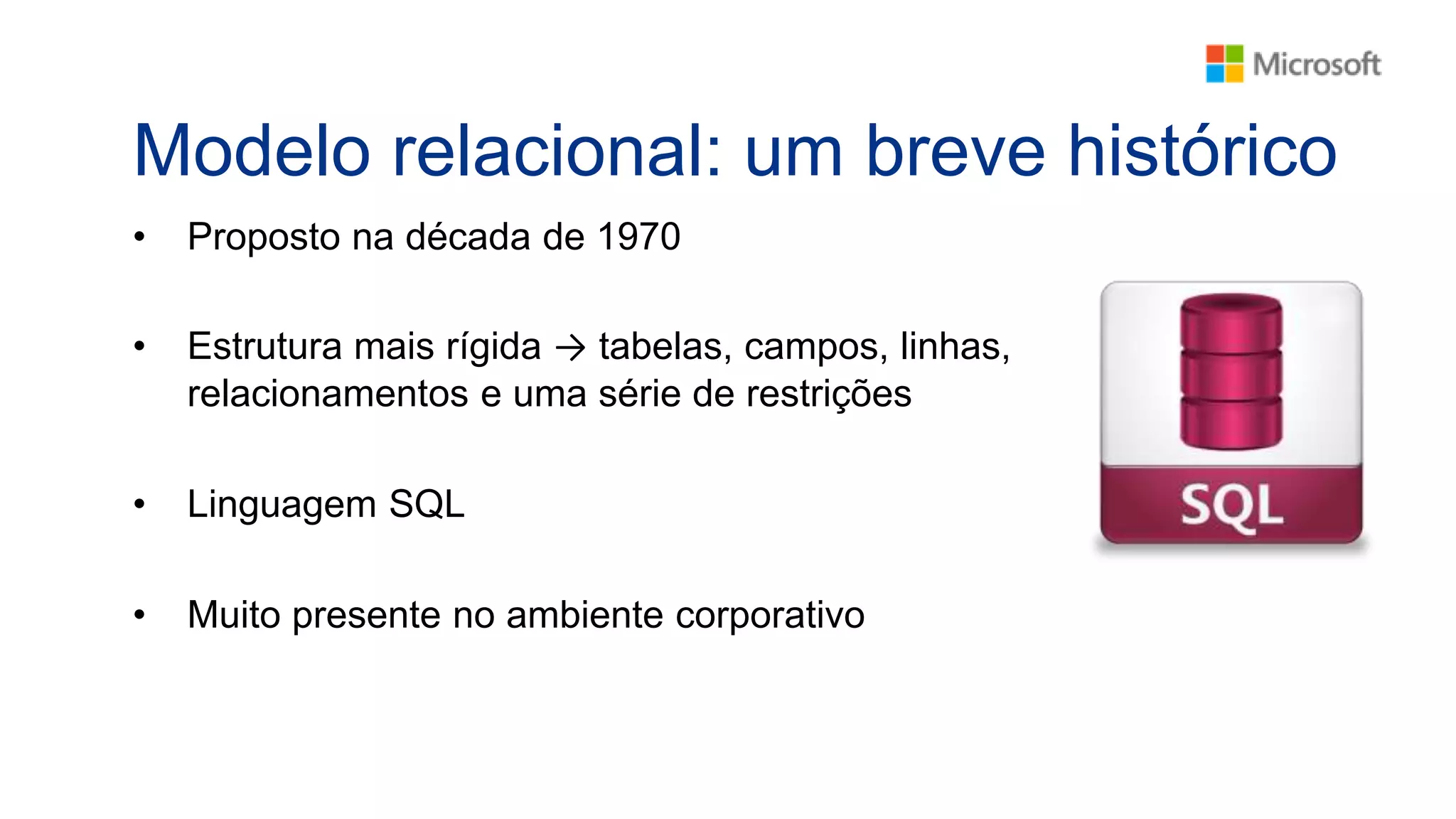 Modelo relacional: um breve histórico
• Proposto na década de 1970
• Estrutura mais rígida → tabelas, campos, linhas,
relacionamentos e uma série de restrições
• Linguagem SQL
• Muito presente no ambiente corporativo
 
