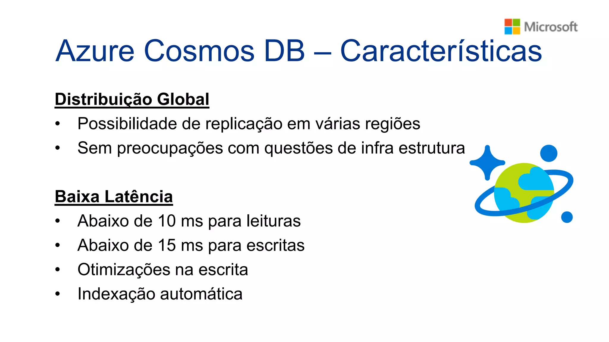 Azure Cosmos DB – Características
Distribuição Global
• Possibilidade de replicação em várias regiões
• Sem preocupações com questões de infra estrutura
Baixa Latência
• Abaixo de 10 ms para leituras
• Abaixo de 15 ms para escritas
• Otimizações na escrita
• Indexação automática
 